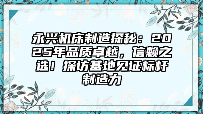 永興機床制造探秘：2025年品質卓越，信賴之選！探訪基地見證標桿制造力