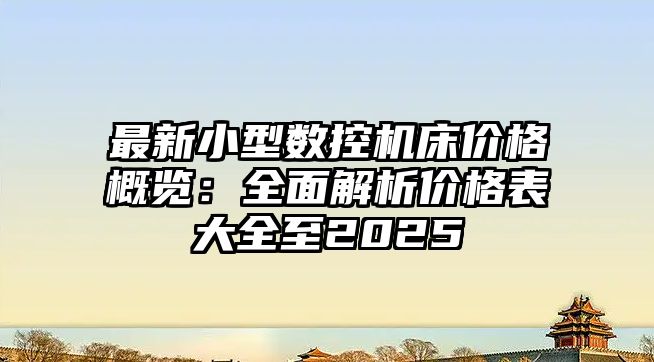 最新小型數(shù)控機(jī)床價(jià)格概覽：全面解析價(jià)格表大全至2025