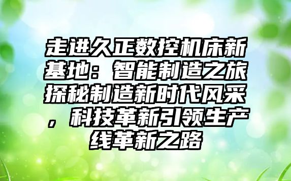 走進(jìn)久正數(shù)控機(jī)床新基地：智能制造之旅探秘制造新時(shí)代風(fēng)采，科技革新引領(lǐng)生產(chǎn)線革新之路