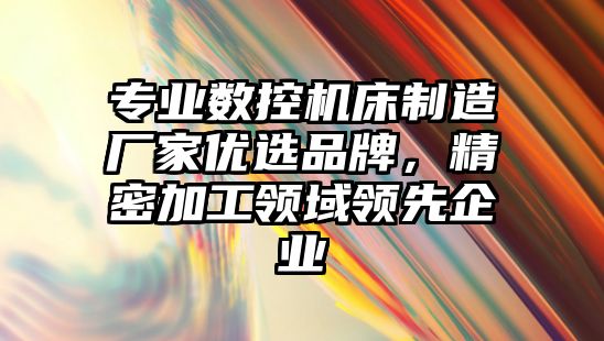 專業(yè)數(shù)控機床制造廠家優(yōu)選品牌，精密加工領域領先企業(yè)