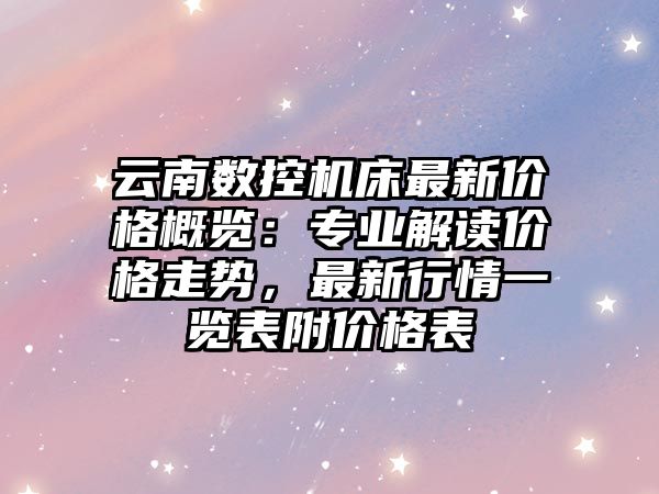 云南數控機床最新價格概覽：專業解讀價格走勢，最新行情一覽表附價格表