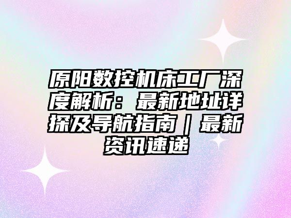 原陽數(shù)控機床工廠深度解析：最新地址詳探及導(dǎo)航指南｜最新資訊速遞