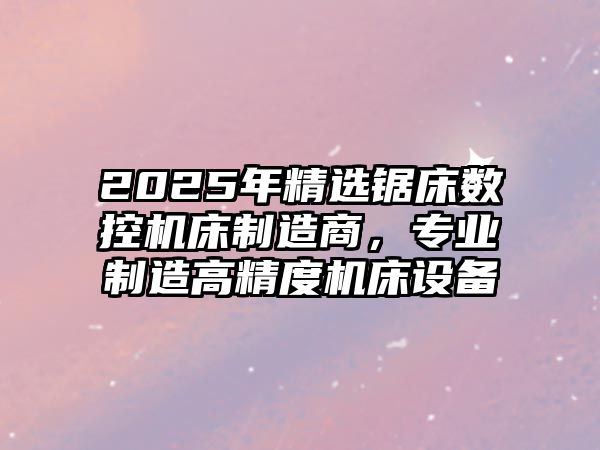 2025年精選鋸床數控機床制造商，專業制造高精度機床設備