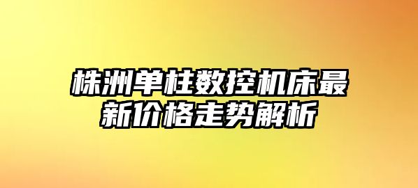 株洲單柱數控機床最新價格走勢解析